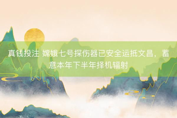 真钱投注 嫦娥七号探伤器已安全运抵文昌，蓄意本年下半年择机辐射