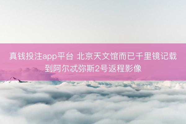 真钱投注app平台 北京天文馆而已千里镜记载到阿尔忒弥斯2号返程影像