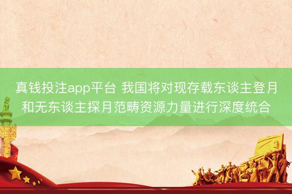 真钱投注app平台 我国将对现存载东谈主登月和无东谈主探月范畴资源力量进行深度统合