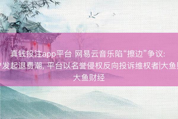 真钱投注app平台 网易云音乐陷“擦边”争议: 用户发起退费潮, 平台以名誉侵权反向投诉维权者|大鱼财经