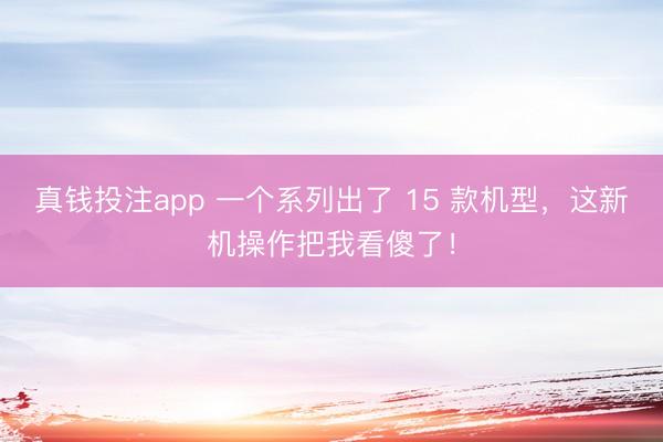 真钱投注app 一个系列出了 15 款机型，这新机操作把我看傻了！