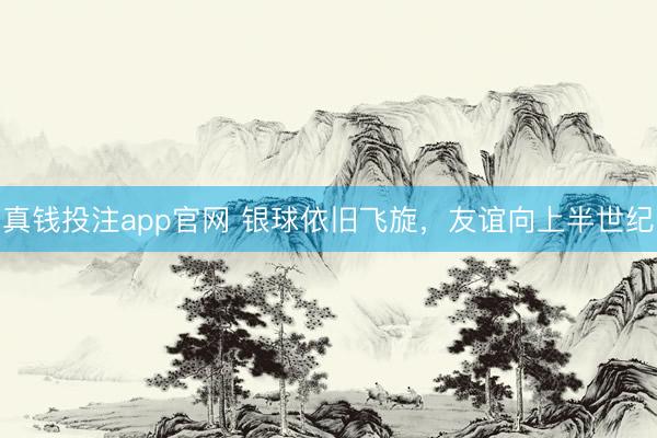 真钱投注app官网 银球依旧飞旋,友谊向上半世纪