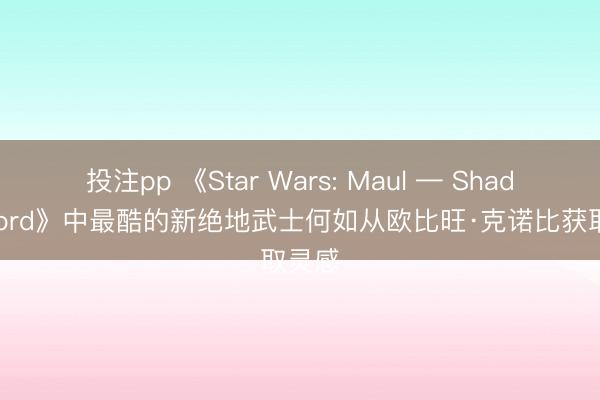 投注pp 《Star Wars: Maul — Shadow Lord》中最酷的新绝地武士何如从欧比旺·克诺比获取灵感