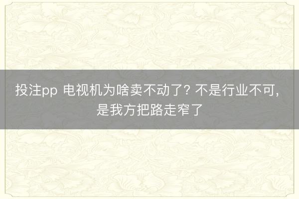 投注pp 电视机为啥卖不动了? 不是行业不可， 是我方把路走窄了