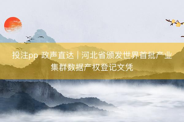 投注pp 政声直达 | 河北省颁发世界首批产业集群数据产权登记文凭