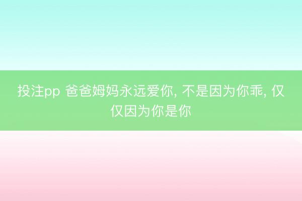 投注pp 爸爸姆妈永远爱你， 不是因为你乖， 仅仅因为你是你