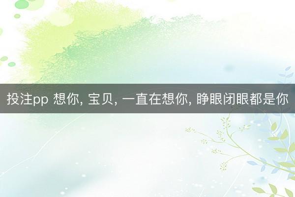 投注pp 想你， 宝贝， 一直在想你， 睁眼闭眼都是你