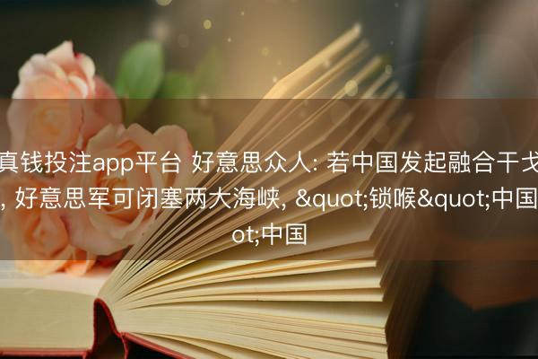 真钱投注app平台 好意思众人: 若中国发起融合干戈， 好意思军可闭塞两大海峡， "锁喉"中国