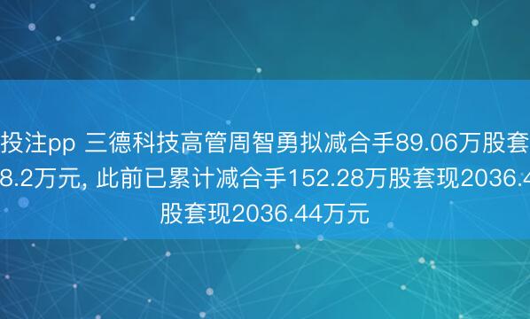 投注pp 三德科技高管周智勇拟减合手89.06万股套现1658.2万元， 此前已累计减合手152.28万股套现2036.44万元