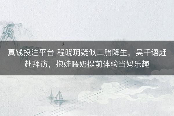 真钱投注平台 程晓玥疑似二胎降生，吴千语赶赴拜访，抱娃喂奶提前体验当妈乐趣