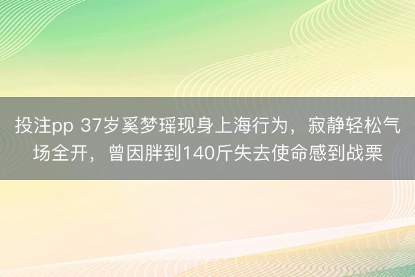 投注pp 37岁奚梦瑶现身上海行为，寂静轻松气场全开，曾因胖到140斤失去使命感到战栗