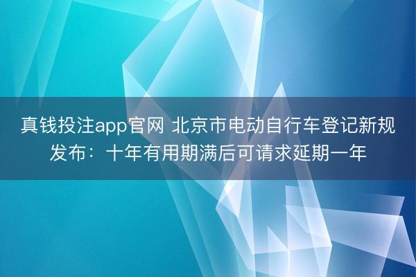 真钱投注app官网 北京市电动自行车登记新规发布：十年有用期满后可请求延期一年