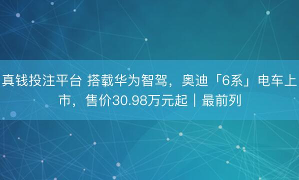 真钱投注平台 搭载华为智驾，奥迪「6系」电车上市，售价30.98万元起｜最前列