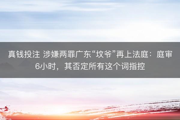 真钱投注 涉嫌两罪广东“坟爷”再上法庭：庭审6小时，其否定所有这个词指控