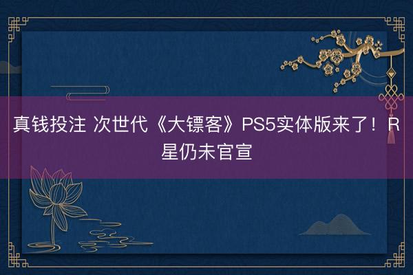 真钱投注 次世代《大镖客》PS5实体版来了！R星仍未官宣