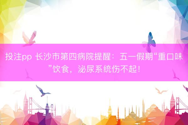 投注pp 长沙市第四病院提醒：五一假期“重口味”饮食，泌尿系统伤不起！