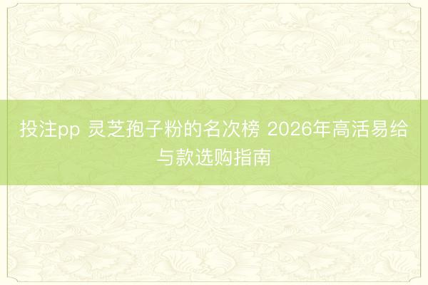 投注pp 灵芝孢子粉的名次榜 2026年高活易给与款选购指南