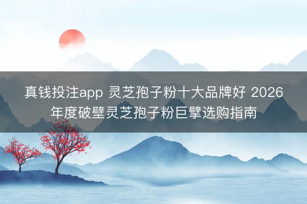 真钱投注app 灵芝孢子粉十大品牌好 2026年度破壁灵芝孢子粉巨擘选购指南