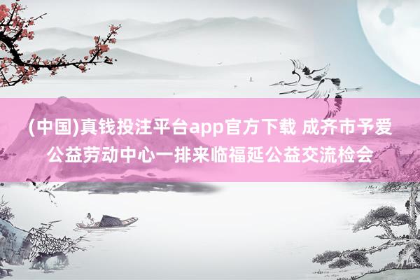 (中国)真钱投注平台app官方下载 成齐市予爱公益劳动中心一排来临福延公益交流检会