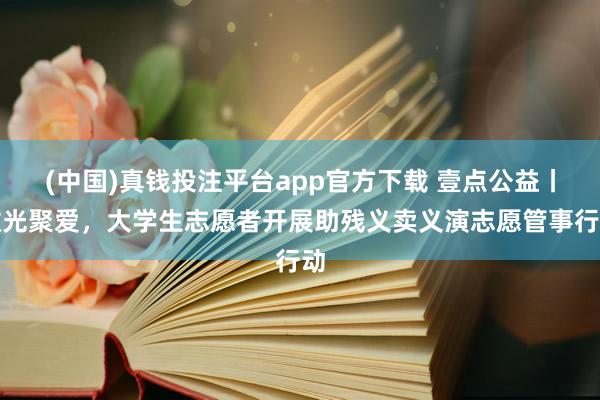 (中国)真钱投注平台app官方下载 壹点公益丨微光聚爱，大学生志愿者开展助残义卖义演志愿管事行动