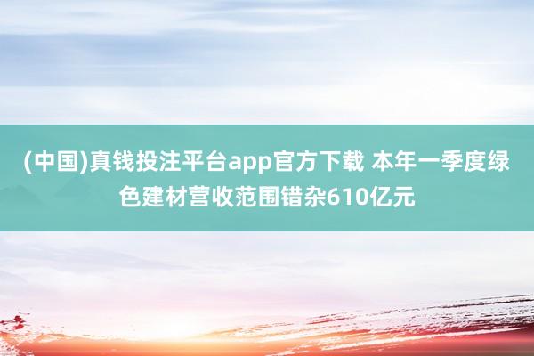 (中国)真钱投注平台app官方下载 本年一季度绿色建材营收范围错杂610亿元