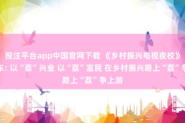投注平台app中国官网下载 《乡村振兴电视夜校》丨乐东: 以“荔”兴业 以“荔”富民 在乡村振兴路上“荔”争上游