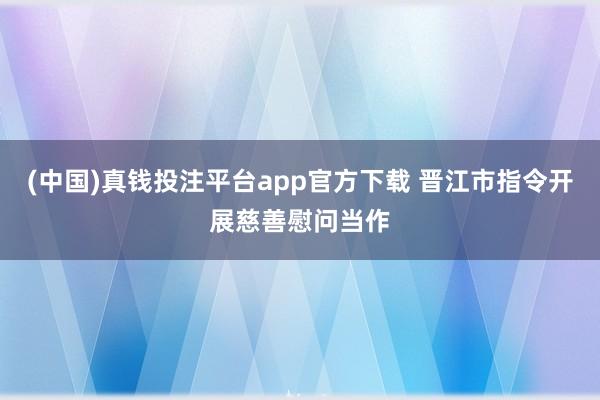 (中国)真钱投注平台app官方下载 晋江市指令开展慈善慰问当作