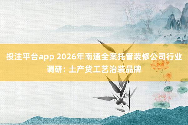 投注平台app 2026年南通全案托管装修公司行业调研: 土产货工艺治装品牌