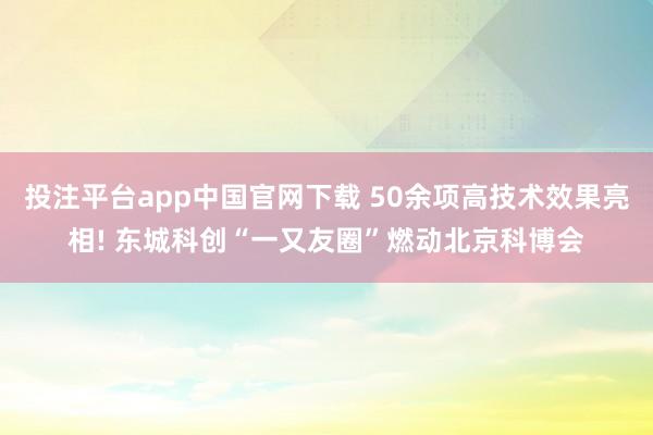 投注平台app中国官网下载 50余项高技术效果亮相! 东城科创“一又友圈”燃动北京科博会