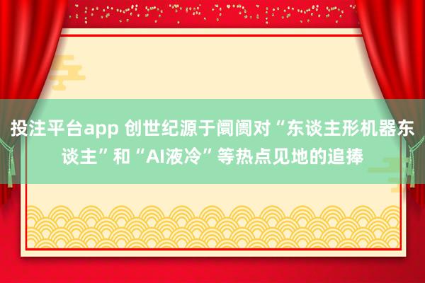 投注平台app 创世纪源于阛阓对“东谈主形机器东谈主”和“AI液冷”等热点见地的追捧