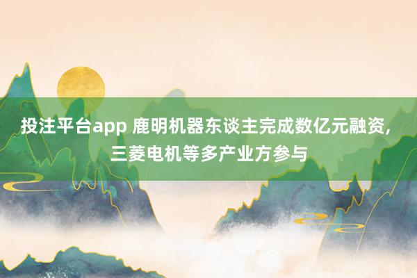投注平台app 鹿明机器东谈主完成数亿元融资， 三菱电机等多产业方参与