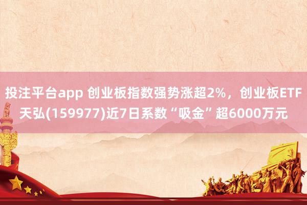 投注平台app 创业板指数强势涨超2%，创业板ETF天弘(159977)近7日系数“吸金”超6000万元