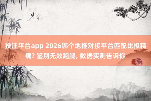 投注平台app 2026哪个地推对接平台匹配比拟精确? 鉴别无效跑腿， 数据实测告诉你