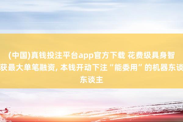 (中国)真钱投注平台app官方下载 花费级具身智能获最大单笔融资， 本钱开动下注“能委用”的机器东谈主