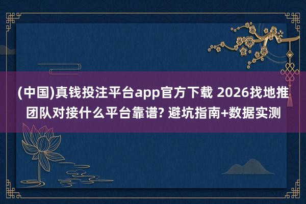 (中国)真钱投注平台app官方下载 2026找地推团队对接什么平台靠谱? 避坑指南+数据实测