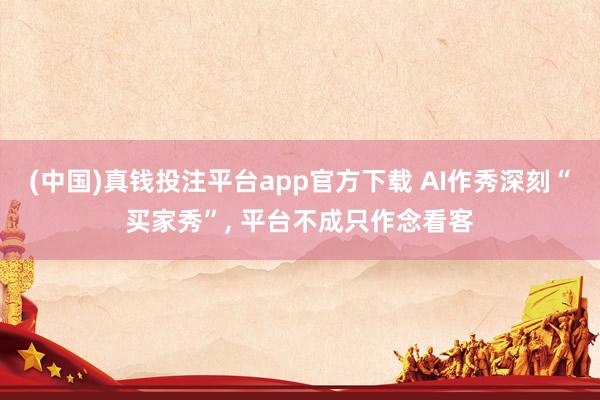 (中国)真钱投注平台app官方下载 AI作秀深刻“买家秀”, 平台不成只作念看客