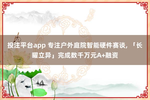 投注平台app 专注户外庭院智能硬件赛谈， 「长曜立异」完成数千万元A+融资