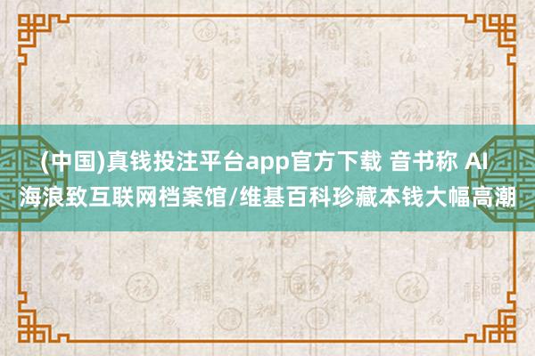 (中国)真钱投注平台app官方下载 音书称 AI 海浪致互联网档案馆/维基百科珍藏本钱大幅高潮