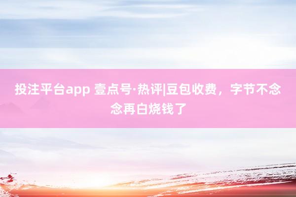 投注平台app 壹点号·热评|豆包收费，字节不念念再白烧钱了