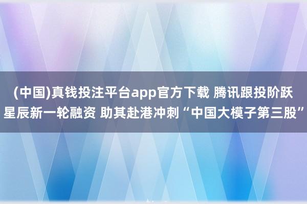 (中国)真钱投注平台app官方下载 腾讯跟投阶跃星辰新一轮融资 助其赴港冲刺“中国大模子第三股”