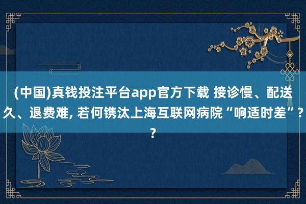 (中国)真钱投注平台app官方下载 接诊慢、配送久、退费难， 若何镌汰上海互联网病院“响适时差”?