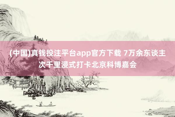 (中国)真钱投注平台app官方下载 7万余东谈主次千里浸式打卡北京科博嘉会