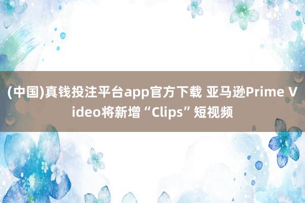 (中国)真钱投注平台app官方下载 亚马逊Prime Video将新增“Clips”短视频