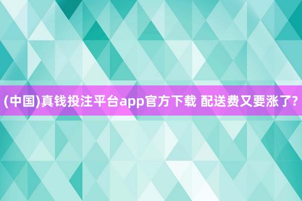 (中国)真钱投注平台app官方下载 配送费又要涨了?
