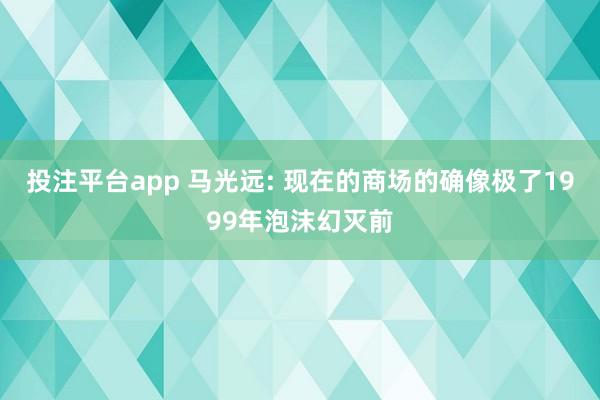 投注平台app 马光远: 现在的商场的确像极了1999年泡沫幻灭前