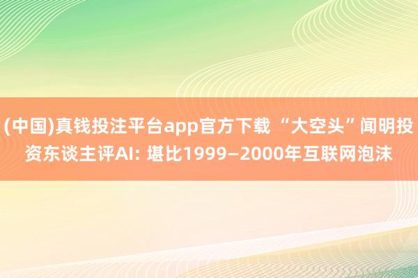 (中国)真钱投注平台app官方下载 “大空头”闻明投资东谈主评AI: 堪比1999—2000年互联网泡沫