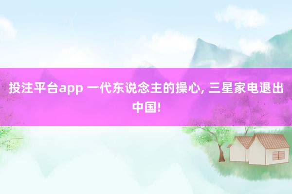 投注平台app 一代东说念主的操心， 三星家电退出中国!
