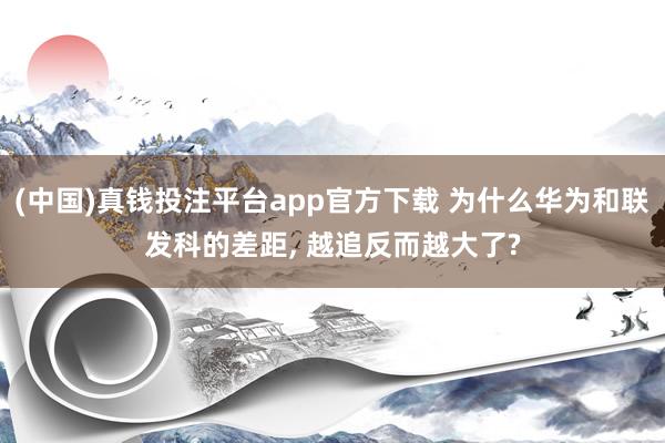 (中国)真钱投注平台app官方下载 为什么华为和联发科的差距， 越追反而越大了?