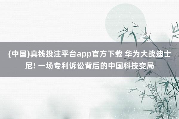 (中国)真钱投注平台app官方下载 华为大战迪士尼! 一场专利诉讼背后的中国科技变局