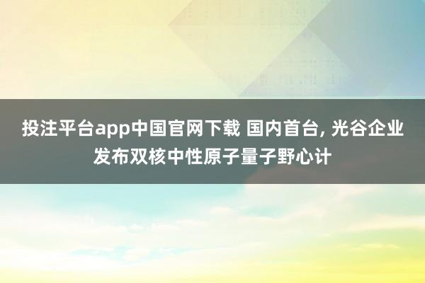 投注平台app中国官网下载 国内首台, 光谷企业发布双核中性原子量子野心计